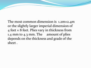 The most common dimension is 1.2m×2.4m
or the slightly larger imperial dimension of
4 feet × 8 feet. Plies vary in thickness from
1.4 mm to 4.3 mm. The amount of plies
depends on the thickness and grade of the
sheet .
 