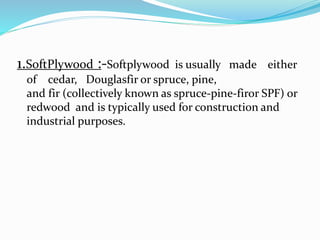 1.SoftPlywood :-Softplywood is usually made either
of cedar, Douglasfir or spruce, pine,
and fir (collectively known as spruce-pine-firor SPF) or
redwood and is typically used for construction and
industrial purposes.
 