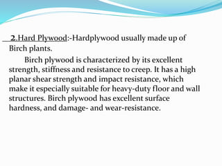 2.Hard Plywood:-Hardplywood usually made up of
Birch plants.
Birch plywood is characterized by its excellent
strength, stiffness and resistance to creep. It has a high
planar shear strength and impact resistance, which
make it especially suitable for heavy-duty floor and wall
structures. Birch plywood has excellent surface
hardness, and damage- and wear-resistance.
 