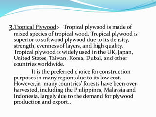 3.Tropical Plywood:- Tropical plywood is made of
mixed species of tropical wood. Tropical plywood is
superior to softwood plywood due to its density,
strength, evenness of layers, and high quality.
Tropical plywood is widely used in the UK, Japan,
United States, Taiwan, Korea, Dubai, and other
countries worldwide.
It is the preferred choice for construction
purposes in many regions due to its low cost.
However,in many countries’ forests have been over-
harvested, including the Philippines, Malaysia and
Indonesia, largely due to the demand for plywood
production and export..
 