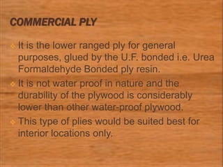 COMMERCIAL PLY
 It is the lower ranged ply for general
purposes, glued by the U.F. bonded i.e. Urea
Formaldehyde Bonded ply resin.
 It is not water proof in nature and the
durability of the plywood is considerably
lower than other water-proof plywood.
 This type of plies would be suited best for
interior locations only.
 
