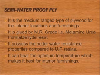 SEMI-WATER PROOF PLY
 It is the medium ranged type of plywood for
the interior locations and furnishings.
 It is glued by M.R. Grade i.e. Melamine Urea
Formaldehyde resin.
 It possess the better water resistance
properties compared to U.F. resins.
 It can bear the optimum temperature which
makes it best for interior furnishings.
 