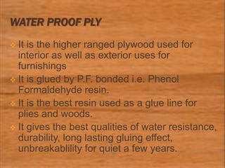 WATER PROOF PLY
 It is the higher ranged plywood used for
interior as well as exterior uses for
furnishings
 It is glued by P.F. bonded i.e. Phenol
Formaldehyde resin.
 It is the best resin used as a glue line for
plies and woods.
 It gives the best qualities of water resistance,
durability, long lasting gluing effect,
unbreakablility for quiet a few years.
 