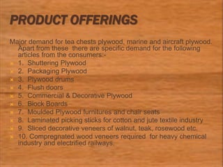PRODUCT OFFERINGS
Major demand for tea chests plywood, marine and aircraft plywood.
Apart from these there are specific demand for the following
articles from the consumers:-
 1. Shuttering Plywood
 2. Packaging Plywood
 3. Plywood drums
 4. Flush doors
 5. Commercial & Decorative Plywood
 6. Block Boards
 7. Moulded Plywood furnitures and chair seats
 8. Laminated picking sticks for cotton and jute textile industry
 9. Sliced decorative veneers of walnut, teak, rosewood etc.
 10. Compregnated wood veneers required for heavy chemical
industry and electrified railways.
 