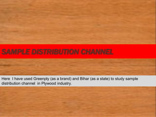 SAMPLE DISTRIBUTION CHANNEL
Here I have used Greenply (as a brand) and Bihar (as a state) to study sample
distribution channel in Plywood industry.
 