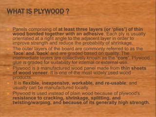 WHAT IS PLYWOOD ?
 Panels comprising of at least three layers (or ‘plies’) of thin
wood bonded together with an adhesive. Each ply is usually
orientated at a right angle to the adjacent layer in order to
improve strength and reduce the probability of shrinkage.
 The outer layers of the board are commonly referred to as the
‘face’ and ‘back’ and are graded based on quality. The
intermediate layers are collectively known as the ‘core’. Plywood
glue is graded for suitability for internal or external use.
 Plywood is a manufactured wood panel made from thin sheets
of wood veneer. It is one of the most widely used wood
products.
 It is flexible, inexpensive, workable, and re-usable, and
usually can be manufactured locally.
 Plywood is used instead of plain wood because of plywood's
resistance to cracking, shrinkage, splitting, and
twisting/warping, and because of its generally high strength.
 