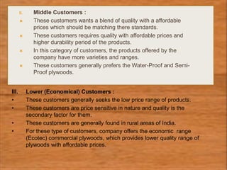II. Middle Customers :
 These customers wants a blend of quality with a affordable
prices which should be matching there standards.
 These customers requires quality with affordable prices and
higher durability period of the products.
 In this category of customers, the products offered by the
company have more varieties and ranges.
 These customers generally prefers the Water-Proof and Semi-
Proof plywoods.
III. Lower (Economical) Customers :
• These customers generally seeks the low price range of products.
• These customers are price sensitive in nature and quality is the
secondary factor for them.
• These customers are generally found in rural areas of India.
• For these type of customers, company offers the economic range
(Ecotec) commercial plywoods, which provides lower quality range of
plywoods with affordable prices.
 