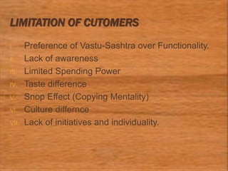 LIMITATION OF CUTOMERS
I. Preference of Vastu-Sashtra over Functionality.
II. Lack of awareness
III. Limited Spending Power
IV. Taste difference
V. Snop Effect (Copying Mentality)
VI. Culture differnce
VII. Lack of initiatives and individuality.
 