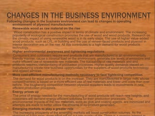 CHANGES IN THE BUSINESS ENVIRONMENT
Following changes in the business environment can lead to changes in operating
environment of plywood manufacturers
 Renewable wood as raw material on the rise
Wood construction has a positive impact in terms of climate and environment. The increasing
popularity of ecological construction promotes the use of wood and wood products. Research on
the climatic impact of using renewable wood is in its early steps. The use of higher value-added
wood products, such as LVL, in building and the use of veneer-faced products and plywood in
interior decoration are on the rise. All this contributes to a high demand for wood products
technology.
 Higher environmental awareness and tightening regulations
Consumers and customers require end products that are manufactured in an environmentally
friendly manner, cause a minimal load on the environment, generate low levels of emissions and
make efficient use of renewable raw materials. The traceability of raw materials and end
products requires standardizing of production processes. Higher quality demands placed on
manufacturing create new business opportunities for the suppliers of wood products technology
and related services.
 More cost-efficient manufacturing methods necessary to face tightening competition
The demand for wood products is on the increase. They are manufactured in larger mills whose
competitiveness is based on a more efficient use of raw materials and lower unit costs than ever
before. The toughening competition between plywood suppliers leads to investments in new,
efficient production processes.
 Energy prices up
The price of energy needed for the manufacturing of wood products will reach new heights, and
customers will demand energy-efficient solutions for their production processes. The
environmental impacts of the raw materials, such as glue and coating agents, are minimized and
attempts are made to better utilize the streams of by-product generated.
 Emerging markets to play a greater role
The increasing prosperity of the emerging markets will boost construction volumes. As the
 