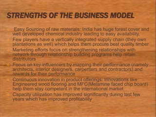 STRENGTHS OF THE BUSINESS MODEL
 Easy Sourcing of raw materials: India has huge forest cover and
well developed chemical industry leading to easy availability.
 Few players have a vertically integrated supply chain (they own
plantations as well) which helps them procure best quality timber
 Marketing efforts focus on strengthening relationships with
network through relationship building programs help retain
distributors
 Focus on key influencers by mapping their performance (namely
architects, interior designers, carpenters and contractors) and
rewards for their performance
 Continuous innovation in product offerings: Innovations like
Engineered wood flooring and MFC(Melamine faced chip board)
help them stay competent in the international market
 Capacity utilization has improved significantly during last few
years which has improved profitability
 