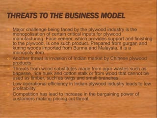 THREATS TO THE BUSINESS MODEL
 Major challenge being faced by the plywood industry is the
monopolisation of certain critical inputs for plywood
manufacturing. Face veneer, which provides support and finishing
to the plywood, is one such product. Prepared from gurgan and
kuring woods imported from Burma and Malaysia, it is a
monopoly item
 Another threat is invasion of Indian market by Chinese plywood
products
 Threats from wood substitutes made from agro wastes such as
bagasse, rice husk and cotton stalk or from wood that cannot be
used as timber, such as twigs and small branches
 Low operational efficiency in Indian plywood industry leads to low
profitability
 Competition has lead to increase in the bargaining power of
customers making pricing cut throat
 