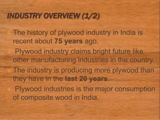 INDUSTRY OVERVIEW (1/2)
 The history of plywood industry in India is
recent about 75 years ago.
 Plywood industry claims bright future like
other manufacturing industries in the country.
 The industry is producing more plywood than
they have in the last 20 years.
 Plywood industries is the major consumption
of composite wood in India.
 