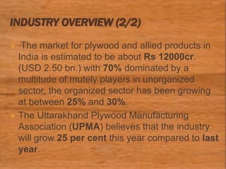 INDUSTRY OVERVIEW (2/2)
 The market for plywood and allied products in
India is estimated to be about Rs 12000cr.
(USD 2.50 bn.) with 70% dominated by a
multitude of mutely players in unorganized
sector, the organized sector has been growing
at between 25% and 30%.
 The Uttarakhand Plywood Manufacturing
Association (UPMA) believes that the industry
will grow 25 per cent this year compared to last
year.
 
