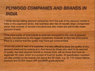 PLYWOOD COMPANIES AND BRANDS IN
INDIA
 While the top selling plywood companies form the bulk of the plywood market in
India in the organized sector, this business also has an equally large unorganized
sector that consists of several manufacturers who make and sell locally made
plywood brands.
The price-points of local brands is quite low compared to the cost of plywood
sheets manufactured by the bigger companies, however at very low price-points
there is a chance that the quality may have got compromised.
From the point of view of a customer, it is very difficult to know the quality of any
plywood sheet just by looking at it. And hence for those who want to be assured
of quality, the best plywood brands to choose from, will be those that have an
legitimate ISI mark, which is a symbol of trust for quality. IS specification numbers
are also printed on the boards just above the ISI mark. e.g. IS: 710 means Marine
plywood and IS:303 means MR and BWR grade plywood.
 
