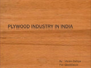 PLYWOOD INDUSTRY IN INDIA
By : Vikram Dahiya
For: GloobDecor
 