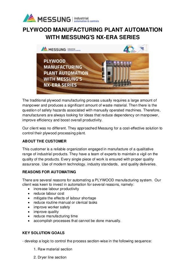 PLYWOOD MANUFACTURING PLANT AUTOMATION
WITH MESSUNG'S NX-ERA SERIES
The traditional plywood manufacturing process usually requires a large amount of
manpower and produces a significant amount of waste material. Then there is the
question of safety hazards associated with manually operated machines. Therefore,
manufacturers are always looking for ideas that reduce dependency on manpower,
improve efficiency and boost overall productivity.
Our client was no different. They approached Messung for a cost-effective solution to
control their plywood processing plant.
ABOUT THE CUSTOMER
This customer is a reliable organization engaged in manufacture of a qualitative
range of industrial products. They have a team of experts to maintain a vigil on the
quality of the products. Every single piece of work is ensured with proper quality
assurance. Use of modern technology, industry standards, and quality deliveries.
REASONS FOR AUTOMATING
There are several reasons for automating a PLYWOOD manufacturing system. Our
client was keen to invest in automation for several reasons, namely:
• increase labour productivity
• reduce labour cost
• mitigate the effects of labour shortage
• reduce routine manual or clerical tasks
• improve worker safety
• improve quality
• reduce manufacturing time
• accomplish processes that cannot be done manually.
KEY SOLUTION GOALS
- develop a logic to control the process section-wise in the following sequence:
1. Raw material section
2. Dryer line section
 