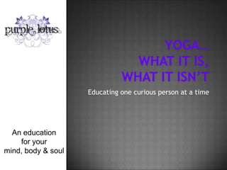 Yoga…what it is,What it isn’t Educating one curious person at a time An education  for your  mind, body & soul  