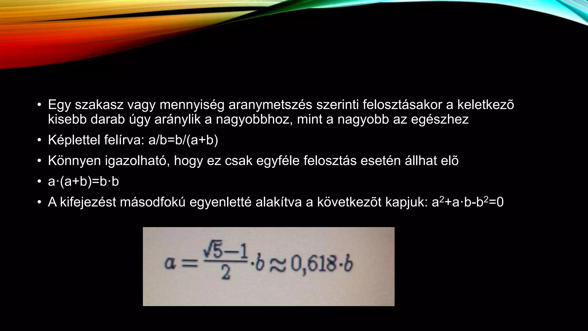 • Egy szakasz vagy mennyiség aranymetszés szerinti felosztásakor a keletkezõ
kisebb darab úgy aránylik a nagyobbhoz, mint a nagyobb az egészhez
• Képlettel felírva: a/b=b/(a+b)
• Könnyen igazolható, hogy ez csak egyféle felosztás esetén állhat elõ
• a·(a+b)=b·b
• A kifejezést másodfokú egyenletté alakítva a következõt kapjuk: a2+a·b-b2=0
 