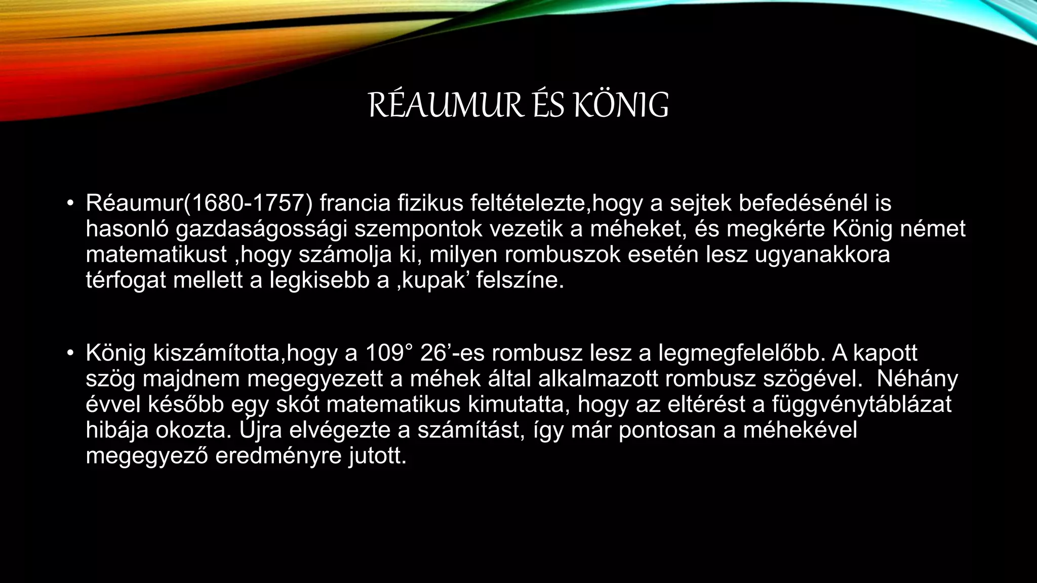 RÉAUMUR ÉS KÖNIG
• Réaumur(1680-1757) francia fizikus feltételezte,hogy a sejtek befedésénél is
hasonló gazdaságossági szempontok vezetik a méheket, és megkérte König német
matematikust ,hogy számolja ki, milyen rombuszok esetén lesz ugyanakkora
térfogat mellett a legkisebb a ‚kupak’ felszíne.
• König kiszámította,hogy a 109° 26’-es rombusz lesz a legmegfelelőbb. A kapott
szög majdnem megegyezett a méhek által alkalmazott rombusz szögével. Néhány
évvel később egy skót matematikus kimutatta, hogy az eltérést a függvénytáblázat
hibája okozta. Újra elvégezte a számítást, így már pontosan a méhekével
megegyező eredményre jutott.
 