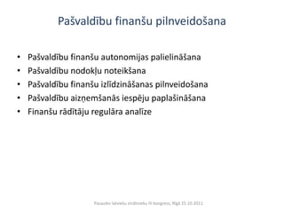 Pašvaldību finanšu pilnveidošana

•   Pašvaldību finanšu autonomijas palielināšana
•   Pašvaldību nodokļu noteikšana
•   Pašvaldību finanšu izlīdzināšanas pilnveidošana
•   Pašvaldību aizņemšanās iespēju paplašināšana
•   Finanšu rādītāju regulāra analīze




                     Pasaules latviešu zinātnieku III kongress, Rīgā 25.10.2011.
 