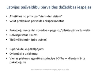 Latvijas pašvaldību pārvaldes dažādības iespējas

• Atteikties no principa “viens der visiem”
• Veikt praktiskus pārvaldes eksperimentus

• Pakalpojumu centri novados – pagastu/pilsētu pārvalžu vietā
• Galvaspilsētas likums
• Tieši vēlēti mēri (pēc izvēles)

• E-pārvalde, e-pakalpojumi
• Orientācija uz klientu
• Vienas pieturas aģentūras principa būtība – klientam ērts
  pakalpojums

                  Pasaules latviešu zinātnieku III kongress, Rīgā 25.10.2011.
 