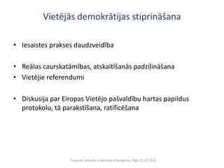 Vietējās demokrātijas stiprināšana

• Iesaistes prakses daudzveidība

• Reālas caurskatāmības, atskaitīšanās padziļināšana
• Vietējie referendumi

• Diskusija par Eiropas Vietējo pašvaldību hartas papildus
  protokolu, tā parakstīšana, ratificēšana




                  Pasaules latviešu zinātnieku III kongress, Rīgā 25.10.2011.
 