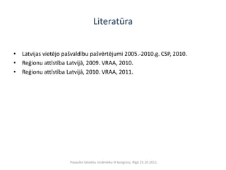 Literatūra


• Latvijas vietējo pašvaldību pašvērtējumi 2005.-2010.g. CSP, 2010.
• Reģionu attīstība Latvijā, 2009. VRAA, 2010.
• Reģionu attīstība Latvijā, 2010. VRAA, 2011.




                     Pasaules latviešu zinātnieku III kongress, Rīgā 25.10.2011.
 