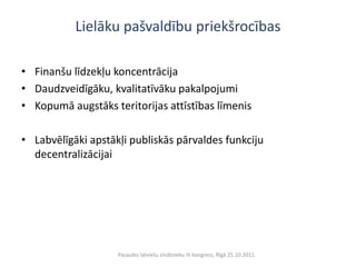 Lielāku pašvaldību priekšrocības

• Finanšu līdzekļu koncentrācija
• Daudzveidīgāku, kvalitatīvāku pakalpojumi
• Kopumā augstāks teritorijas attīstības līmenis

• Labvēlīgāki apstākļi publiskās pārvaldes funkciju
  decentralizācijai




                    Pasaules latviešu zinātnieku III kongress, Rīgā 25.10.2011.
 
