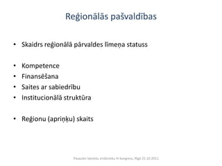 Reģionālās pašvaldības

• Skaidrs reģionālā pārvaldes līmeņa statuss

•   Kompetence
•   Finansēšana
•   Saites ar sabiedrību
•   Institucionālā struktūra

• Reģionu (apriņķu) skaits




                     Pasaules latviešu zinātnieku III kongress, Rīgā 25.10.2011.
 