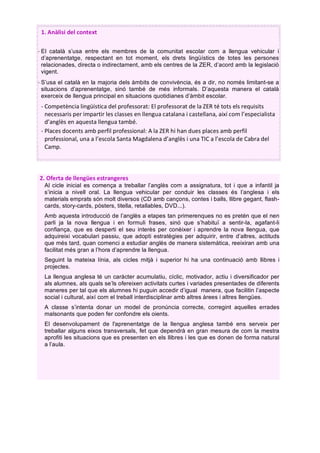 1.	Anàlisi	del	context	
	
- El català s’usa entre els membres de la comunitat escolar com a llengua vehicular i
d’aprenentatge, respectant en tot moment, els drets lingüístics de totes les persones
relacionades, directa o indirectament, amb els centres de la ZER, d’acord amb la legislació
vigent.
- S’usa el català en la majoria dels àmbits de convivència, és a dir, no només limitant-se a
situacions d’aprenentatge, sinó també de més informals. D’aquesta manera el català
exerceix de llengua principal en situacions quotidianes d’àmbit escolar.
- Competència	lingüística	del	professorat:	El	professorat	de	la	ZER	té	tots	els	requisits	
necessaris	per	impartir	les	classes	en	llengua	catalana	i	castellana,	així	com	l’especialista	
d’anglès	en	aquesta	llengua	també.	
- Places	docents	amb	perfil	professional:	A	la	ZER	hi	han	dues	places	amb	perfil	
professional,	una	a	l’escola	Santa	Magdalena	d’anglès	i	una	TIC	a	l’escola	de	Cabra	del	
Camp.	
	
	
	
	
	
	
	
	
	
	
	
	
	
	
	
	
	
	
	
	
	
2.	Oferta	de	llengües	estrangeres	
Al cicle inicial es comença a treballar l’anglès com a assignatura, tot i que a infantil ja
s’inicia a nivell oral. La llengua vehicular per conduir les classes és l’anglesa i els
materials emprats són molt diversos (CD amb cançons, contes i balls, llibre gegant, flash-
cards, story-cards, pòsters, titella, retallables, DVD...).
Amb aquesta introducció de l’anglès a etapes tan primerenques no es pretén que el nen
parli ja la nova llengua i en formuli frases, sinó que s’habituï a sentir-la, agafant-li
confiança, que es desperti el seu interès per conèixer i aprendre la nova llengua, que
adquireixi vocabulari passiu, que adopti estratègies per adquirir, entre d’altres, actituds
que més tard, quan comenci a estudiar anglès de manera sistemàtica, reeixiran amb una
facilitat més gran a l’hora d’aprendre la llengua.
Seguint la mateixa línia, als cicles mitjà i superior hi ha una continuació amb llibres i
projectes.
La llengua anglesa té un caràcter acumulatiu, cíclic, motivador, actiu i diversificador per
als alumnes, als quals se’ls ofereixen activitats curtes i variades presentades de diferents
maneres per tal que els alumnes hi puguin accedir d’igual manera, que facilitin l’aspecte
social i cultural, així com el treball interdisciplinar amb altres àrees i altres llengües.
A classe s’intenta donar un model de pronúncia correcte, corregint aquelles errades
malsonants que poden fer confondre els oients.
El desenvolupament de l'aprenentatge de la llengua anglesa també ens serveix per
treballar alguns eixos transversals, fet que dependrà en gran mesura de com la mestra
aprofiti les situacions que es presenten en els llibres i les que es donen de forma natural
a l’aula.
	
 