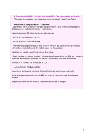 3		
	
4. Criteris	metodològics	i	organitzatius	en	relació	a	l’aprenentatge	de	les	llengües	
(Concretar	les	actuacions	que	es	duran	a	terme	per	assolir	els	objectius	fixats)	
	
Actuacions	en	llengua	catalana	i	castellana:	
- Coordinació i treball conjunt per part del professorat sobre estratègies i propostes
didàctiques per treballar la lectura i l’escriptura.
-Organització dels 30’ diaris de lectura a les escoles
- Aplicar el Pla de Lectura de ZER.
- Aplicar el Pla d’Escriptura de ZER
- Fomentar el gust per la lectura dels alumnes a través del coneixement d’un conte
(diferent per cada cicle però del mateix autor i/o il·lustrador).
-Realitzar un treball específic al voltant d’un llibre.
- Realització de la trobada literària. Trobada dels alumnes de tota la ZER per compartir
experiències sobre el llibre llegit i conèixer l’escriptor/il.lustrador dels contes.
-Fomentar el teatre a les escoles de la ZER.
Actuacions en llengua anglesa:
-Augmentar les hores de contacte de l’anglès amb els alumnes de cada cicle.
-Programar i estimular activitats de ZER per millorar l’aprenentatge de la llengua
anglesa.
-Organitzar activitats per millorar l’expressió escrita de la llengua.
	
 