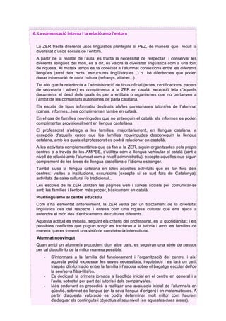 5		
6.	La	comunicació	interna	i	la	relació	amb	l’entorn	
La ZER tracta diferents usos lingüístics plantejats al PEZ, de manera que recull la
diversitat d’usos socials de l’entorn.
A partir de la realitat de l’aula, es tracta la necessitat de respectar i conservar les
diferents llengües del món, és a dir, es valora la diversitat lingüística com a una font
de riquesa. Al mateix temps es fa conèixer a l’alumnat connexions entre les diferents
llengües (arrel dels mots, estructures lingüístiques...) o bé diferències que poden
donar informació de cada cultura (refranys, alfabet...).
Tot allò que fa referència a l’administració de tipus oficial (actes, certificacions, papers
de secretaria i altres) es complimenta a la ZER en català, excepció feta d’aquells
documents el destí dels quals és per a entitats o organismes que no pertanyen a
l’àmbit de les comunitats autònomes de parla catalana.
Els escrits de tipus informatiu destinats als/les pares/mares tutors/es de l’alumnat
(cartes, informes...) es complimenten també en català.
En el cas de famílies nouvingudes que no entenguin el català, els informes es poden
complimentar provisionalment en llengua castellana.
El professorat s’adreça a les famílies, majoritàriament, en llengua catalana, a
excepció d'aquells casos que les famílies nouvingudes desconeguin la llengua
catalana, amb les quals el professorat es podrà relacionar en castellà.
A les activitats complementàries que es fan a la ZER, siguin organitzades pels propis
centres o a través de les AMPES, s’utilitza com a llengua vehicular el català (tant a
nivell de relació amb l’alumnat com a nivell administratiu), excepte aquelles que siguin
complement de les àrees de llengua castellana o l’idioma estranger.
També s’usa la llengua catalana en totes aquelles activitats que es fan fora dels
centres: visites a institucions, excursions (excepte si se surt fora de Catalunya),
activitats de caire cultural i/o tradicional...
Les escoles de la ZER utilitzen les pàgines web i xarxes socials per comunicar-se
amb les famílies i l’entorn més proper, bàsicament en català.
Plurilingüisme al centre educatiu
Com s’ha esmentat anteriorment, la ZER vetlla per un tractament de la diversitat
lingüística des del respecte i entesa com una riquesa cultural que ens ajuda a
entendre el món des d’enfocaments de cultures diferents.
Aquesta actitud es treballa, seguint els criteris del professorat, en la quotidianitat; i els
possibles conflictes que puguin sorgir es tractaran a la tutoria i amb les famílies de
manera que es fomenti una visió de convivència intercultural.
Alumnat nouvingut
Quan arribi un alumne/a procedent d’un altre país, es seguiran una sèrie de passos
per tal d’acollir-lo de la millor manera possible:
- S’informarà a la família del funcionament i l’organització del centre, i així
aquesta podrà expressar les seves necessitats, inquietuds i es farà un petit
traspàs d’informació entre la família i l’escola sobre el bagatge escolar del/de
la seu/seva fill/a-fills/es.
- Es dedicarà la primera jornada a l’acollida inicial en el centre en general i a
l’aula, sobretot per part del tutor/a i dels companys/es.
- Més endavant es procedirà a realitzar una avaluació inicial de l’alumne/a en
qüestió, sobretot de llengua (en la seva llengua d’origen) i en matemàtiques. A
partir d’aquesta valoració es podrà determinar molt millor com haurem
d’adequar els continguts i objectius al seu nivell (en aquestes dues àrees).
 