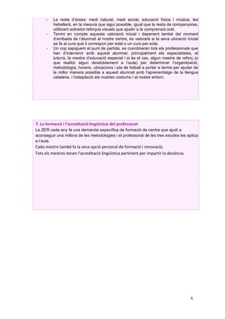 6		
7.	La	formació	i	l’acreditació	lingüística	del	professorat	
La ZER cada any fa una demanda específica de formació de centre que ajudi a
aconseguir una millora de les metodologies i el professorat de les tres escoles les aplica
a l’aula.
Cada	mestre	també	fa	la	seva	opció	personal	de	formació	i	renovació.	
Tots	els	mestres	tenen	l’acreditació	lingüística	pertinent	per	impartir	la	docència.	
	
- La resta d’àrees: medi natural, medi social, educació física i música, les
treballarà, en la mesura que sigui possible, igual que la resta de companys/es,
utilitzant sobretot reforços visuals que ajudin a la comprensió oral.
- Tenint en compte aquesta valoració inicial i depenent també del moment
d’arribada de l’alumnat al nostre centre, es valorarà si la seva ubicació inicial
es fa al curs que li correspon per edat o un curs per sota.
- Un cop sapiguem el punt de partida, es coordinaran tots els professionals que
han d’intervenir amb aquest alumnat, principalment els especialistes, el
tutor/a, la mestra d’educació especial i si és el cas, algun mestre de reforç (o
que realitzi algun desdoblament a l’aula) per determinar l’organització,
metodologia, horaris, ubicacions i pla de treball a portar a terme per ajudar de
la millor manera possible a aquest alumnat amb l’aprenentatge de la llengua
catalana, i l’adaptació als nostres costums i al nostre entorn.
	
	
	
CPISR-1 C
Jordi Pinyol
Palau
Signat digitalment
per CPISR-1 C Jordi
Pinyol Palau
Data: 2019.12.13
09:06:33 +01'00'
 