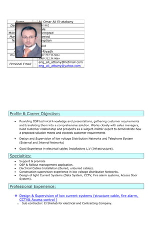 Profile & Career Objective:
• Providing OSP technical knowledge and presentations, gathering customer requirements
and translating them into a comprehensive solution. Works closely with sales managers,
build customer relationship and prospects as a subject-matter expert to demonstrate how
a proposed solution meets and exceeds customer requirements
• Design and Supervision of low voltage Distribution Networks and Telephone System
(External and Internal Networks)
• Good Experience in electrical cables Installations L.V (Infrastructure).
Specialties:
• Support & promote
• OSP & Rollout management application.
• Electrical Cables Installation (Buried, unburied cables).
• Construction supervision experience in low voltage distribution Networks.
• Design of light Current Systems (Data System, CCTV, Fire alarm systems, Access Door
System).
Professional Experience:
 Design & Supervision of low current systems (structure cable, fire alarm,
CCTV& Access control )
o Sub contractor: El Shehab for electrical and Contracting Company.
Name : Ali Omar Ali El-atabany
Date of Birth : 1/9/1982
Gander : Male
Military Service : Exempted
Marital Status : Married
Nationality : Egyptian
Driving
License
: Valid
Address : Al-Riyadh
Phone/Mobile No. : +966562327862
+966543125069
Personal Email :
eng_ali_atbany@hotmail.com
eng_ali_atbany@yahoo.com
 