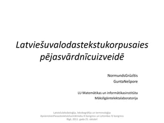 Latviešuvalodastekstukorpusaies
      pējasvārdnīcuizveidē
                                                                 NormundsGrūzītis
                                                                    GuntaNešpore

                                      LU Matemātikas un informātikasinstitūta
                                               Mākslīgāintelektalaboratorija


                Latviešuleksikoloģija, leksikogrāfija un terminoloģija
     ApvienotaisPasauleslatviešuzinātnieku III kongress un Letonikas IV kongress
                            Rīgā, 2011. gada 25. oktobrī
 