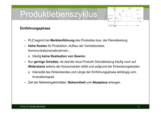 Produktlebenszyklus
Einführungsphase

– PLZ beginnt bei Markteinführung des Produktes bzw. der Dienstleistung
– Hohe Kosten für Produktion, Aufbau der Vertriebsnetze,
Kommunikationsmaßnahmen…
o Häufig keine Realisation von Gewinn
– Nur geringe Umsätze, da das/die neue Produkt/ Dienstleistung häufig noch auf
Widerstand seitens der Konsumenten stößt und aufgrund der Entwicklungskosten
o Intensität des Widerstandes und Länge der Einführungsphase abhängig vom
Innovationsgrad
– Ziel der Marketingaktivitäten: Bekanntheit und Akzeptanz erlangen

© Prof. Dr. Michael Bernecker

11

 