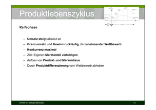Produktlebenszyklus
Reifephase

– Umsatz steigt absolut an
– Grenzumsatz und Gewinn ruckläufig, da zunehmender Wettbewerb
– Konkurrenz maximal
– Ziel: Eigenen Marktanteil verteidigen
– Aufbau von Produkt- und Markentreue
– Durch Produktdifferenzierung vom Wettbewerb abheben

© Prof. Dr. Michael Bernecker

13

 