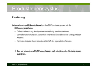 Produktlebenszyklus
Fundierung

Informations- und Erkenntnisgewinn des PLZ durch verbinden mit der
Diffusionsforschung.
– Diffusionsforschung: Analyse der Ausbreitung von Innovationen.
– Verhaltensmerkmale der Abnehmer einer Innovation stehen im Mittelpunkt der
Analyse.
– Kern der Analyse: Innovationsbereitschaft der potenziellen Kunden

Den verschiedenen PLZ-Phasen lassen sich idealtypische Käufergruppen
zuordnen.

© Prof. Dr. Michael Bernecker

17

 