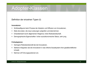 Adopter-Klassen
Definition der einzelnen Typen (I)
Innovatoren:
Schlüsselfiguren beim Prozess der Adoption und Diffusion von Innovationen.
Stets die ersten, die neue Leistungen aufgreifen und übernehmen.
Charakterisiert durch allgemeinen Wagemut, hohe Risikobereitschaft.
Demographische Eigenschaften: hoher sozioökonomischer Status, sehr jung.

Frühadaptoren:
Geringere Risikobereitschaft als die Innovatoren.
Stärkere Integration als die Innovatoren in das örtliche Sozialsystem ihrer gesellschaftlichen
Umwelt.
Nehmen oft Führungspositionen ein.

© Prof. Dr. Michael Bernecker

19

 