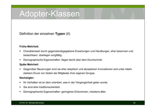 Adopter-Klassen
Definition der einzelnen Typen (II)

Frühe Mehrheit:
Charakterisiert durch gegenstandsgegebene Erwartungen und Handlungen, eher besonnen und
bedachtsam, überlegen sorgfältig.
Demographische Eigenschaften: liegen leicht über dem Durchschnitt.
Späte Mehrheit:
Gegenüber Neuerungen sind sie eher skeptisch und akzeptieren Innovationen erst unter relativ
starkem Druck von Seiten der Mitglieder ihrer eigenen Gruppe.
Nachzügler:
Ihr Verhalten ist an dem orientiert, was in der Vergangenheit getan wurde.
Sie sind eher traditionsorientiert.
Demographische Eigenschaften: geringeres Einkommen, meistens älter.

© Prof. Dr. Michael Bernecker

20

 