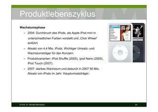 Produktlebenszyklus
Wachstumsphase
– 2004: Durchbruch des iPods, als Apple iPod mini in
unterschiedlichen Farben vorstellt und „Click Wheel“
einführt
– Absatz von 4,4 Mio. iPods. Wichtiger Umsatz- und
Wachstumsträger für den Konzern
– Produktvarianten: iPod Shuffle (2005), ipod Nano (2005),
iPod Touch (2007).
– 2007: starkes Wachstum und dadurch in 2007 50 Mio.
Absatz von iPods im Jahr. Hauptumsatzträger.

© Prof. Dr. Michael Bernecker

24

 
