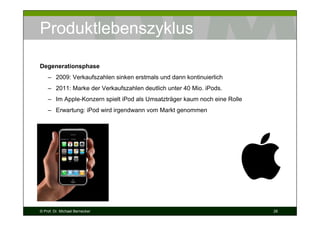 Produktlebenszyklus
Degenerationsphase
– 2009: Verkaufszahlen sinken erstmals und dann kontinuierlich
– 2011: Marke der Verkaufszahlen deutlich unter 40 Mio. iPods.
– Im Apple-Konzern spielt iPod als Umsatzträger kaum noch eine Rolle
– Erwartung: iPod wird irgendwann vom Markt genommen

© Prof. Dr. Michael Bernecker

26

 