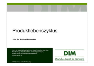 Produktlebenszyklus
Prof. Dr. Michael Bernecker

„Nicht die objektive Beschaffenheit eines Produktes oder einer
Dienstleistung ist die Realität in der Marktpsychologie,
sondern einzig die Verbrauchervorstellung.“
(Spiegel 1961 S. 29)

© DIM Deutsches Institut für Marketing

 
