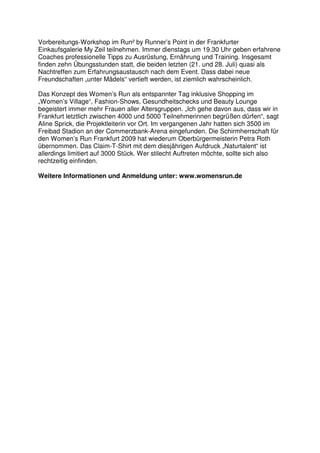 Vorbereitungs-Workshop im Run² by Runner’s Point in der Frankfurter
Einkaufsgalerie My Zeil teilnehmen. Immer dienstags um 19.30 Uhr geben erfahrene
Coaches professionelle Tipps zu Ausrüstung, Ernährung und Training. Insgesamt
finden zehn Übungsstunden statt, die beiden letzten (21. und 28. Juli) quasi als
Nachtreffen zum Erfahrungsaustausch nach dem Event. Dass dabei neue
Freundschaften „unter Mädels“ vertieft werden, ist ziemlich wahrscheinlich.

Das Konzept des Women’s Run als entspannter Tag inklusive Shopping im
„Women’s Village“, Fashion-Shows, Gesundheitschecks und Beauty Lounge
begeistert immer mehr Frauen aller Altersgruppen. „Ich gehe davon aus, dass wir in
Frankfurt letztlich zwischen 4000 und 5000 Teilnehmerinnen begrüßen dürfen“, sagt
Aline Sprick, die Projektleiterin vor Ort. Im vergangenen Jahr hatten sich 3500 im
Freibad Stadion an der Commerzbank-Arena eingefunden. Die Schirmherrschaft für
den Women’s Run Frankfurt 2009 hat wiederum Oberbürgermeisterin Petra Roth
übernommen. Das Claim-T-Shirt mit dem diesjährigen Aufdruck „Naturtalent“ ist
allerdings limitiert auf 3000 Stück. Wer stilecht Auftreten möchte, sollte sich also
rechtzeitig einfinden.

Weitere Informationen und Anmeldung unter: www.womensrun.de
 