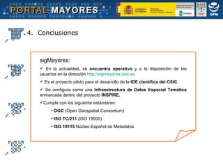 sigMayores:   En la actualidad, se  encuentra   operativo  y a la disposición de los usuarios en la dirección  http://sigmayores.csic.es   Es el proyecto piloto para el desarrollo de la  IDE científica del CSIC . Se configura como una  Infraestructura de Datos Espacial Temática  enmarcada dentro del proyecto  INSPIRE. Cumple con los siguiente estándares: OGC  (Open Geospatial Consortium) ISO TC/211  (ISO 19000) ISO 19115  Núcleo Español de Metadatos 4.  Conclusiones 