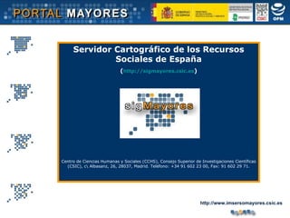 Servidor Cartográfico de los Recursos Sociales de España ( http://sigmayores.csic.es ) Centro de Ciencias Humanas y Sociales (CCHS), Consejo Superior de Investigaciones Científicas (CSIC), c\ Albasanz, 26, 28037, Madrid. Teléfono: +34 91 602 23 00, Fax: 91 602 29 71. http://www.imsersomayores.csic.es 