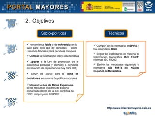 Herramienta  fiable  y de  referencia  en la Web para todo tipo de consultas  sobre Recursos Sociales para personas mayores Apoyar  a la Ley de promoción de la autonomía personal y atención a personas en situación de dependencia (Ley 39/2.006)  Unificar  la información sobre esta temática Infraestructura de Datos Espaciales  de los Recursos Sociales de España enmarcada dentro de la IDE científica del CSIC, del proyecto INSPIRE. Servir de apoyo para la  toma de decisiones  en materia de políticas sociales   Socio-políticos Técnicos 2.  Objetivos Cumplir con la normativa  INSPIRE  y los estándares  OGC Seguir los estándares en materia de Información Geográfica  ISO TC/211  (normas ISO 19000) Definir los metadatos siguiendo la normativa  ISO 19115  del  Núcleo Español de Metadatos . http://www.imsersomayores.csic.es 