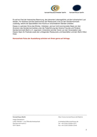 Es soll ein Fest der historischen Besinnung, des toleranten Lebensgefühls und der kulinarischen Lust
werden. Für letzteres sind die Gastronomen der Restaurants rund um den Gendarmenmarkt
zuständig, welche die Spezialitäten ihrer Küche an verschiedenen Ständen anbieten.
Dieses im wahrsten Sinne des Wortes »Volksfest« wird auf nicht-kommerzieller Basis von den
Anrainern des Gendarmenmarktes unter der Federführung des Vereins Freunde und Förderer
Gendarmenmarkt Berlin e.V. organisiert. Unterstützt wird der Verein von den Veranstaltern des
Classic Open Air-Festivals sowie den umliegenden Restaurants und Geschäften und dem Berlin Hilton
Hotel.

Honorarfreie Fotos der Ausstellung schicken wir Ihnen gerne auf Anfrage.




Konzerthaus Berlin                                            http://www.konzerthaus.de/25jahre
Helge Birkelbach
Leiter Medien- und Öffentlichkeitsarbeit                      h.birkelbach@konzerthaus.de
Gendarmenmarkt 2                                              Tel. +49 (0)30 20309-2271
10117 Berlin                                                  Fax +49 (0)30 20309-2249


                                                                                                       2
 