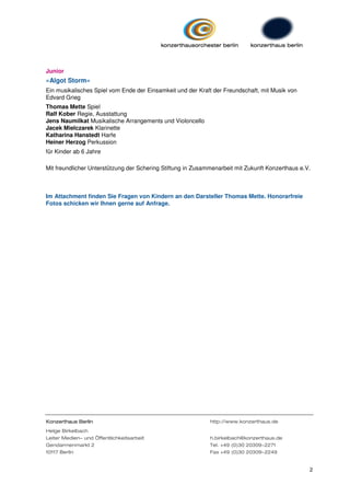 Junior
»Algot Storm«
Ein musikalisches Spiel vom Ende der Einsamkeit und der Kraft der Freundschaft, mit Musik von
Edvard Grieg
Thomas Mette Spiel
Ralf Kober Regie, Ausstattung
Jens Naumilkat Musikalische Arrangements und Violoncello
Jacek Mielczarek Klarinette
Katharina Hanstedt Harfe
Heiner Herzog Perkussion
für Kinder ab 6 Jahre

Mit freundlicher Unterstützung der Schering Stiftung in Zusammenarbeit mit Zukunft Konzerthaus e.V.



Im Attachment finden Sie Fragen von Kindern an den Darsteller Thomas Mette. Honorarfreie
Fotos schicken wir Ihnen gerne auf Anfrage.




Konzerthaus Berlin                                           http://www.konzerthaus.de
Helge Birkelbach
Leiter Medien- und Öffentlichkeitsarbeit                     h.birkelbach@konzerthaus.de
Gendarmenmarkt 2                                             Tel. +49 (0)30 20309-2271
10117 Berlin                                                 Fax +49 (0)30 20309-2249


                                                                                                  2
 