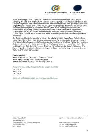 wurde. Die Vorlage zu den »Zypressen« stammt von dem mährischen Dichter Gustav Pfleger-
Moravský, der unter dem gleichnamigen Titel eine Sammlung lyrischer und epischer Gedichte im Jahr
1862 herausgebracht hatte. Die Gedichte handeln allesamt von der unerfüllten, quälenden Liebe eines
jungen Mannes – was erklären könnte, warum Dvořák sich entschloss, diese Verse als Vorlage eines
umfassenden Liederzyklus’ zu verwenden. Dieser Zyklus wurde allerdings nie publiziert. 1887
veröffentlichte Dvořák acht für Streichquartett bearbeitete Lieder aus der Sammlung (betitelt als
»Liebeslieder« op. 83), zusammen mit vier weiteren Liedern aus den »Zypressen« (betitelt als
»Lieder-Echo«). Sieben dieser »Lieder ohne Worte« hat das Vogler Quartett für den heutigen Abend
ausgewählt.
Bei Bergs unerfüllter Liebe handelte es sich um die Fabrikantengattin Hanna Fuchs-Robettin. Diese
Liaison beschäftigte Berg in den letzten zehn Jahren seiner Ehe und seines Lebens so sehr, dass es
ihn in seinem Schaffensprozess stark beeinflusste. So findet man innerhalb der Partitur der »Lyrischen
Suite« immer wieder die miteinander verwobenen Tonfolgen a–b und h–f, was auf die Initialen der
beiden schließen lässt. Berg hat in seinen Briefen an Hanna Fuchs selbst darauf hingewiesen. Was
die Außergewöhnlichkeit seiner Suite noch steigert, ist Bergs erstmals konsequente Verwendung der
Reihentechnik Arnold Schönbergs.


Vogler Quartett
Antonín Dvořák Aus »Zypressen« für Streichquartett
Alban Berg »Lyrische Suite« für Streichquartett
Robert Schumann Streichquartett A-Dur op. 41 Nr. 3


Weitere Termine in der Konzertreihe des Vogler Quartetts
16.01.2010
20.03.2010
15.05.2010

Honorarfreie Fotos schicken wir Ihnen gerne auf Anfrage.




Konzerthaus Berlin                                            http://www.konzerthaus.de/25jahre
Helge Birkelbach
Leiter Medien- und Öffentlichkeitsarbeit                      h.birkelbach@konzerthaus.de
Gendarmenmarkt 2                                              Tel. +49 (0)30 20309-2271
10117 Berlin                                                  Fax +49 (0)30 20309-2249


                                                                                                    2
 